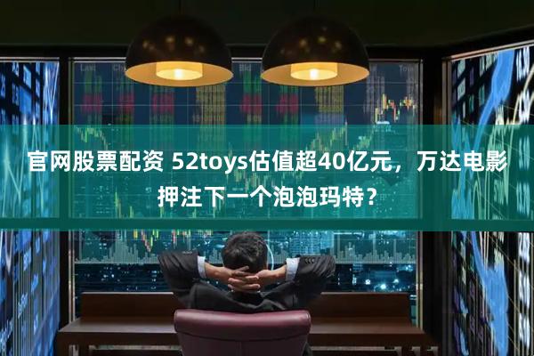 官网股票配资 52toys估值超40亿元，万达电影押注下一个泡泡玛特？
