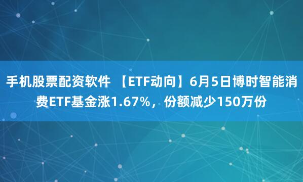 手机股票配资软件 【ETF动向】6月5日博时智能消费ETF基金涨1.67%，份额减少150万份