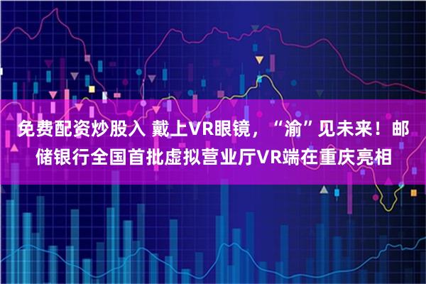 免费配资炒股入 戴上VR眼镜，“渝”见未来！邮储银行全国首批虚拟营业厅VR端在重庆亮相