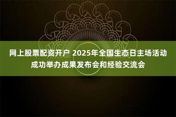 网上股票配资开户 2025年全国生态日主场活动成功举办成果发布会和经验交流会