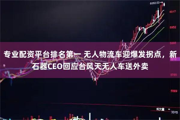 专业配资平台排名第一 无人物流车迎爆发拐点，新石器CEO回应台风天无人车送外卖